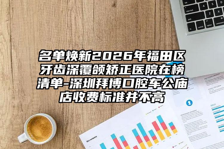 名单焕新2026年福田区牙齿深覆颌矫正医院在榜清单-深圳拜博口腔车公庙店收费标准并不高