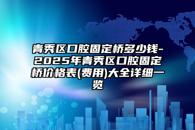 青秀区口腔固定桥多少钱-2025年青秀区口腔固定桥价格表(费用)大全详细一览