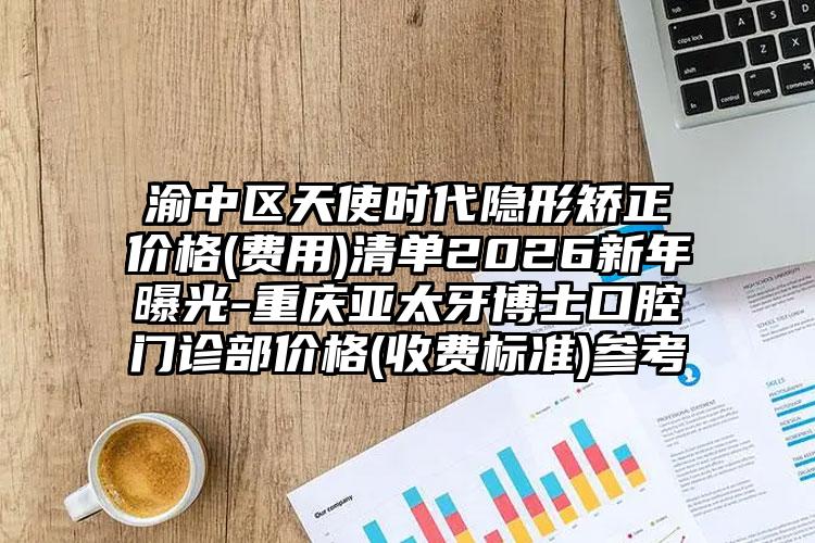 渝中区天使时代隐形矫正价格(费用)清单2026新年曝光-重庆亚太牙博士口腔门诊部价格(收费标准)参考