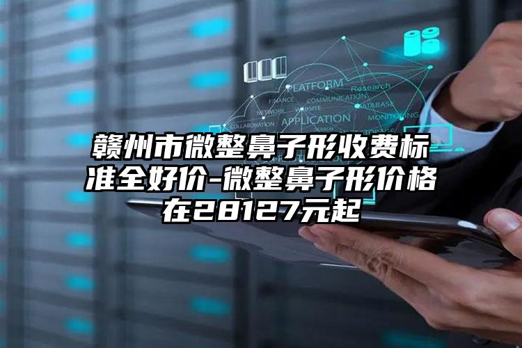 赣州市微整鼻子形收费标准全好价-微整鼻子形价格在28127元起