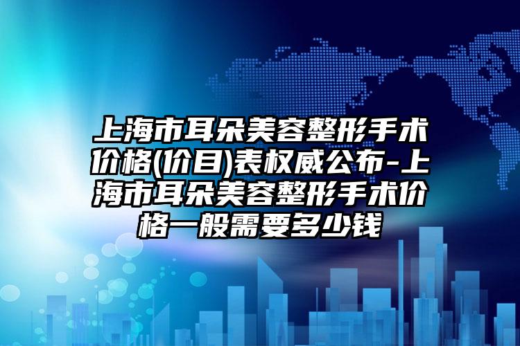 上海市耳朵美容整形手术价格(价目)表权威公布-上海市耳朵美容整形手术价格一般需要多少钱