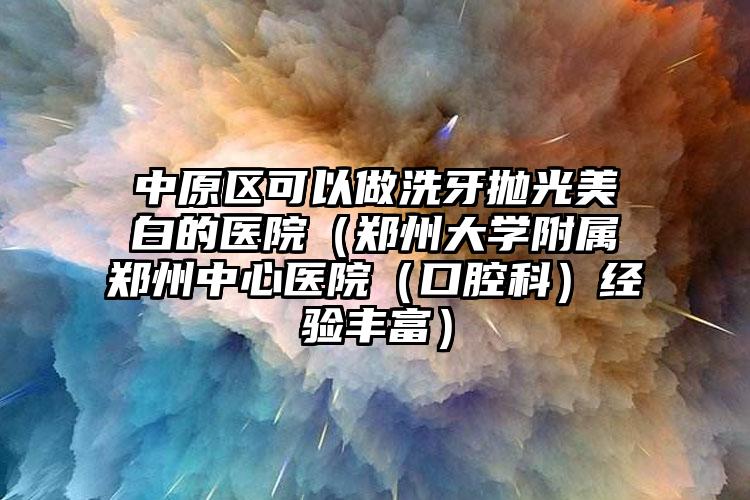 中原区可以做洗牙抛光美白的医院(郑州大学附属郑州中心医院(口腔科)经验丰富)
