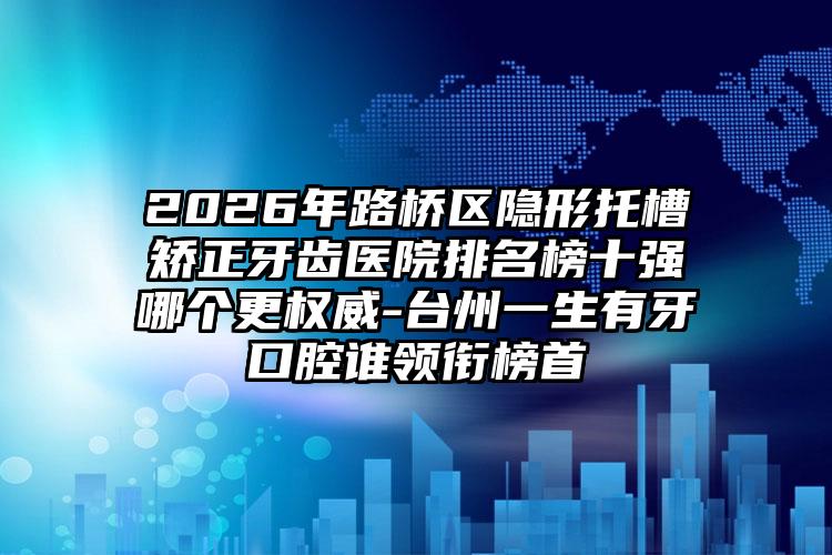 2026年路桥区隐形托槽矫正牙齿医院排名榜十强哪个更权威-台州一生有牙口腔谁领衔榜首