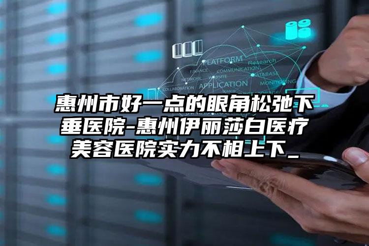 惠州市好一点的眼角松弛下垂医院-惠州伊丽莎白医疗美容医院实力不相上下_