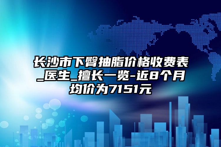 长沙市下臀抽脂价格收费表_医生_擅长一览-近8个月均价为7151元