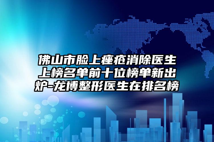 佛山市脸上痤疮消除医生上榜名单前十位榜单新出炉-龙博整形医生在排名榜