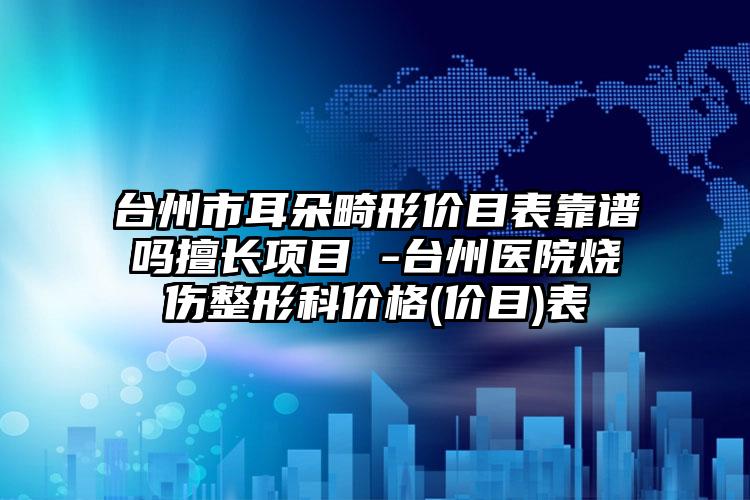 台州市耳朵畸形价目表靠谱吗擅长项目 -台州医院烧伤整形科价格(价目)表