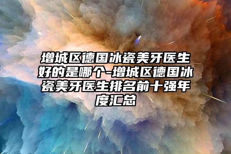 增城区德国冰瓷美牙医生好的是哪个-增城区德国冰瓷美牙医生排名前十强年度汇总