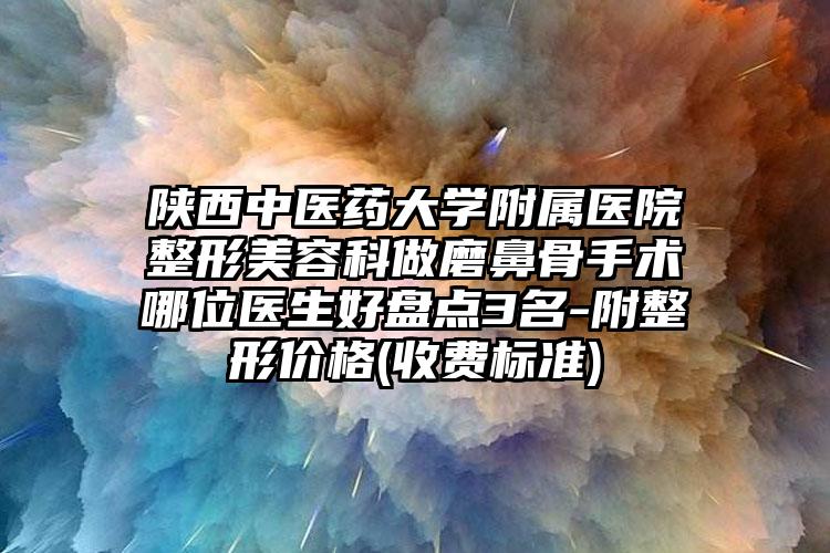 陕西中医药大学附属医院整形美容科做磨鼻骨手术哪位医生好盘点3名-附整形价格(收费标准)