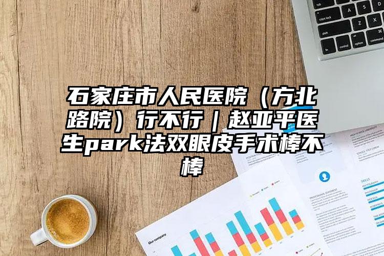 石家庄市人民医院（方北路院）行不行｜赵亚平医生park法双眼皮手术棒不棒