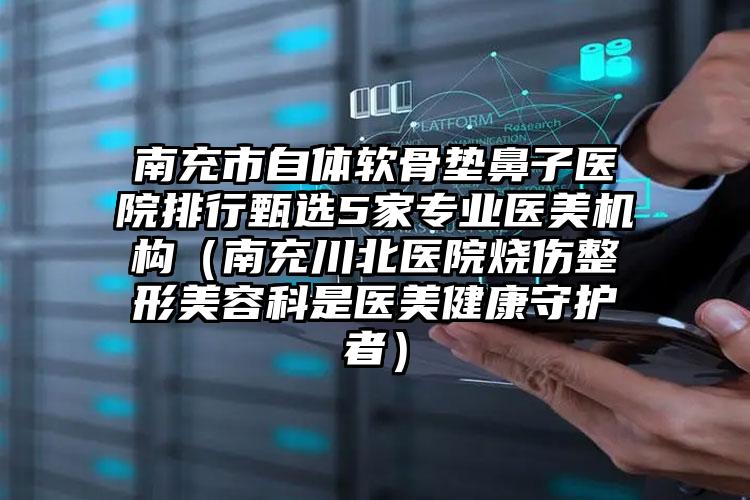 南充市自体软骨垫鼻子医院排行甄选5家专业医美机构（南充川北医院烧伤整形美容科是医美健康守护者）