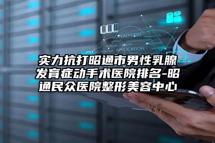 实力抗打昭通市男性乳腺发育症动手术医院排名-昭通民众医院整形美容中心