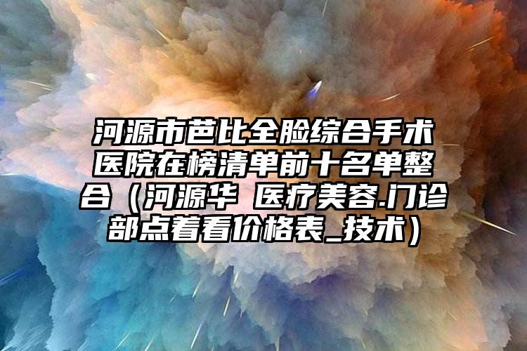河源市芭比全脸综合手术医院在榜清单前十名单整合（河源华媄医疗美容.门诊部点着看价格表_技术）