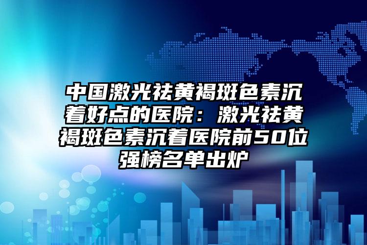 中国激光祛黄褐斑色素沉着好点的医院:激光祛黄褐斑色素沉着医院前50位强榜名单出炉