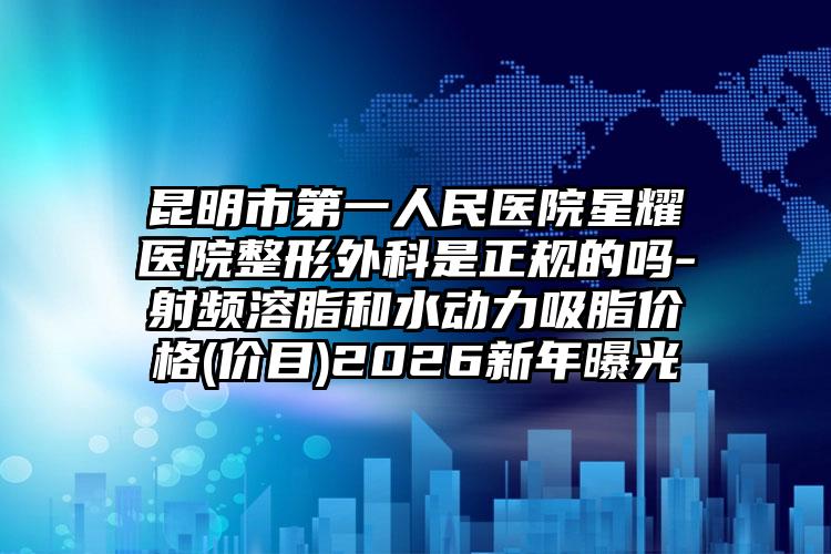 昆明市第一人民医院星耀医院整形外科是正规的吗-射频溶脂和水动力吸脂价格(价目)2026新年曝光
