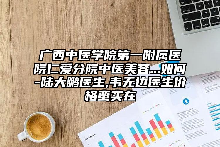 广西中医学院第一附属医院仁爱分院中医美容...如何-陆大鹏医生,韦无边医生价格蛮实在