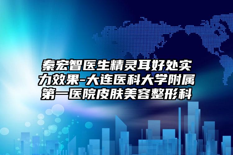 秦宏智医生精灵耳好处实力效果-大连医科大学附属第一医院皮肤美容整形科