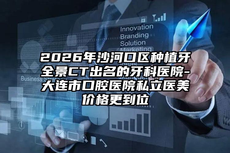2026年沙河口区种植牙全景CT出名的牙科医院-大连市口腔医院私立医美价格更到位