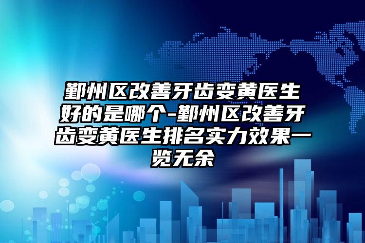 鄞州区改善牙齿变黄医生好的是哪个-鄞州区改善牙齿变黄医生排名实力效果一览无余