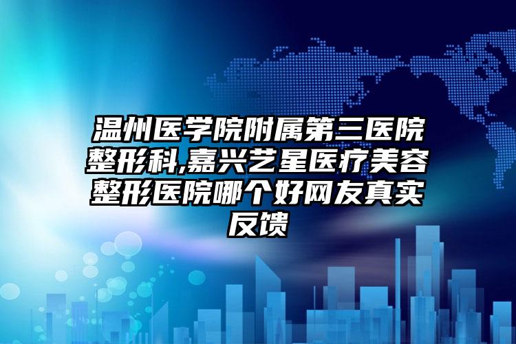 温州医学院附属第三医院整形科,嘉兴艺星医疗美容整形医院哪个好网友真实反馈
