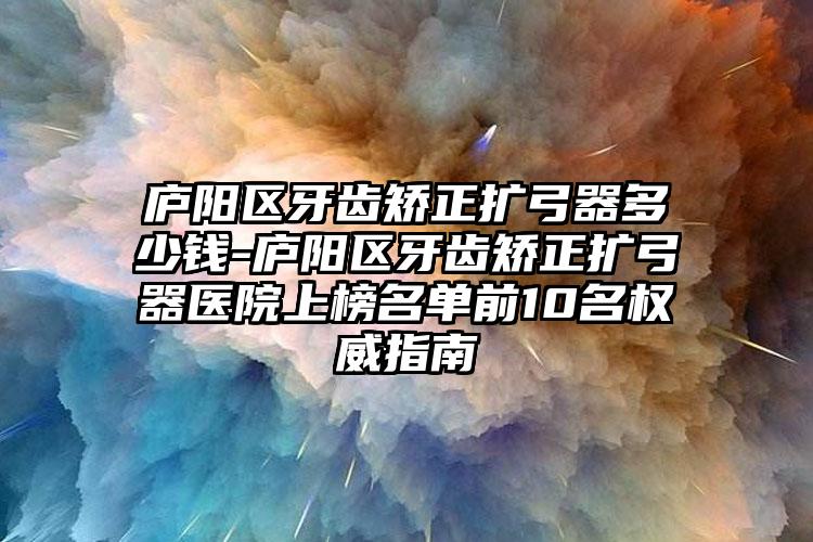 庐阳区牙齿矫正扩弓器多少钱-庐阳区牙齿矫正扩弓器医院上榜名单前10名权威指南