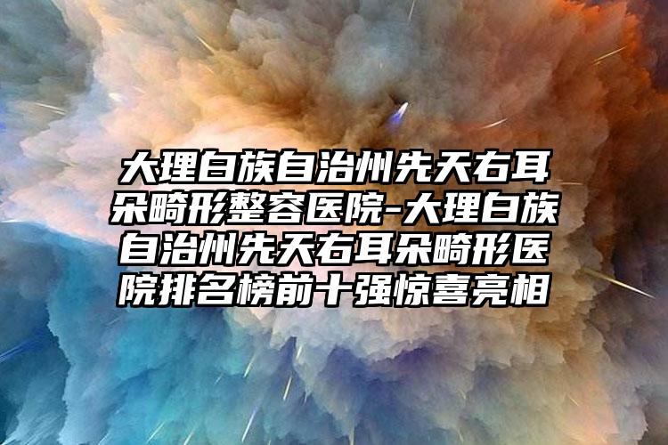 大理白族自治州先天右耳朵畸形整容医院-大理白族自治州先天右耳朵畸形医院排名榜前十强惊喜亮相
