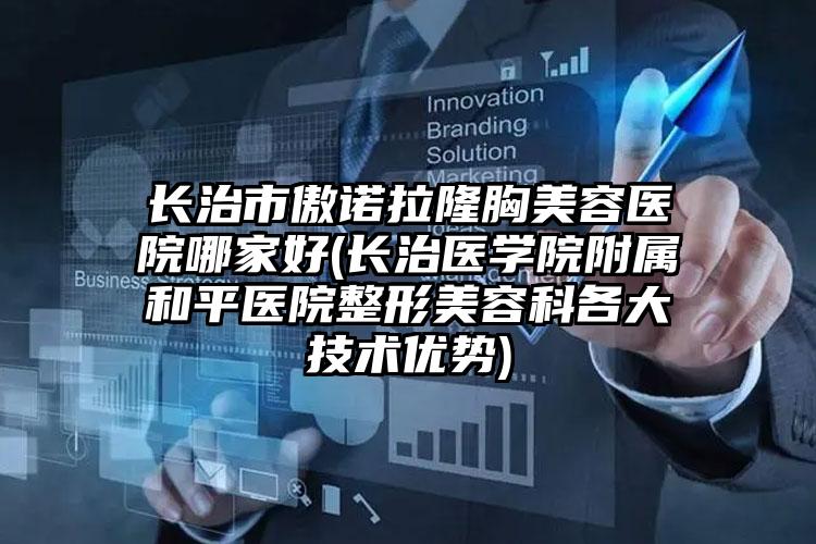 长治市傲诺拉隆胸美容医院哪家好(长治医学院附属和平医院整形美容科各大技术优势)