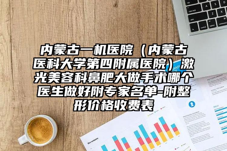 内蒙古一机医院（内蒙古医科大学第四附属医院）激光美容科鼻肥大做手术哪个医生做好附专家名单-附整形价格收费表