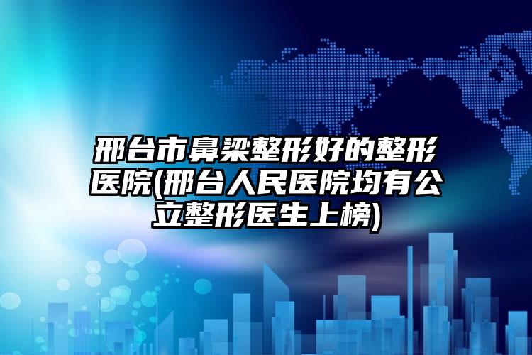 邢台市鼻梁整形好的整形医院(邢台人民医院均有公立整形医生上榜)