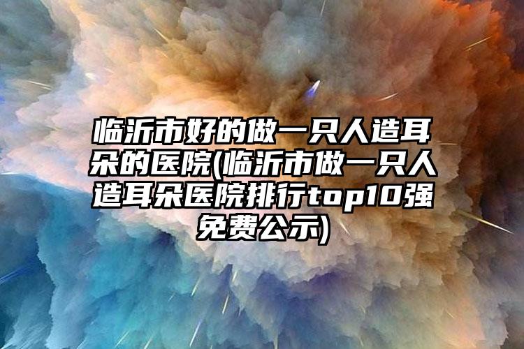 临沂市好的做一只人造耳朵的医院(临沂市做一只人造耳朵医院排行top10强免费公示)
