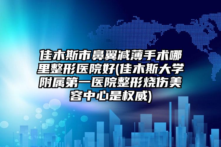 佳木斯市鼻翼减薄手术哪里整形医院好(佳木斯大学附属第一医院整形烧伤美容中心是权威)