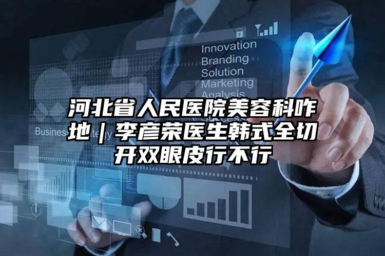 河北省人民医院美容科咋地｜李彦荣医生韩式全切开双眼皮行不行