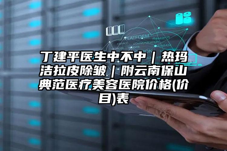 丁建平医生中不中｜热玛洁拉皮除皱｜附云南保山典范医疗美容医院价格(价目)表