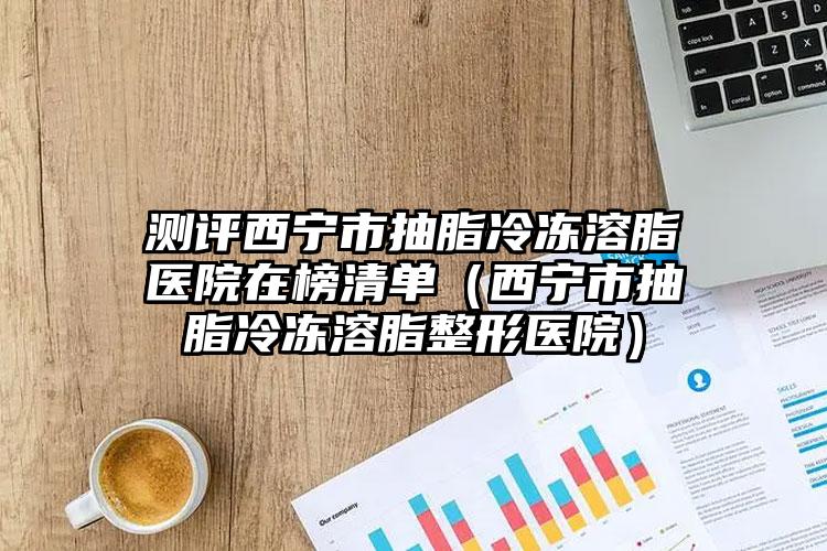 测评西宁市抽脂冷冻溶脂医院在榜清单（西宁市抽脂冷冻溶脂整形医院）