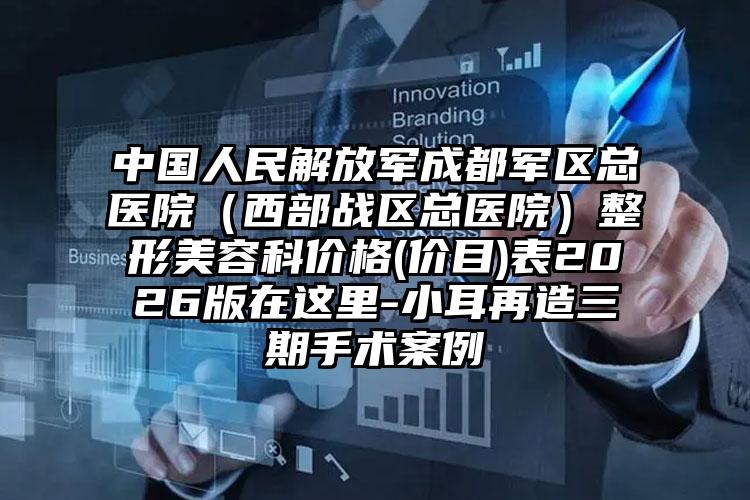 中国人民解放军成都军区总医院（西部战区总医院）整形美容科价格(价目)表2026版在这里-小耳再造三期手术案例