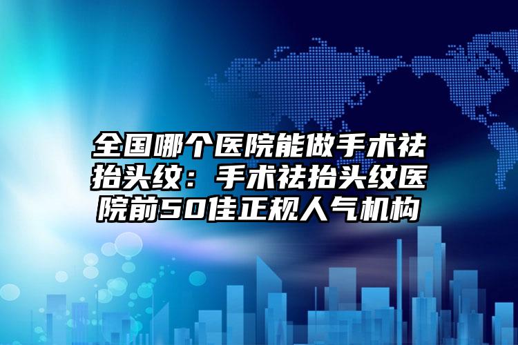 全国哪个医院能做手术祛抬头纹：手术祛抬头纹医院前50佳正规人气机构
