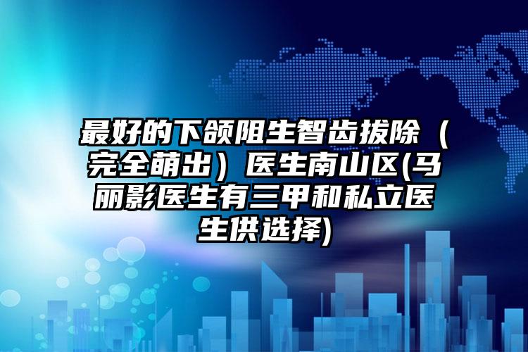 最好的下颌阻生智齿拔除（完全萌出）医生南山区(马丽影医生有三甲和私立医生供选择)