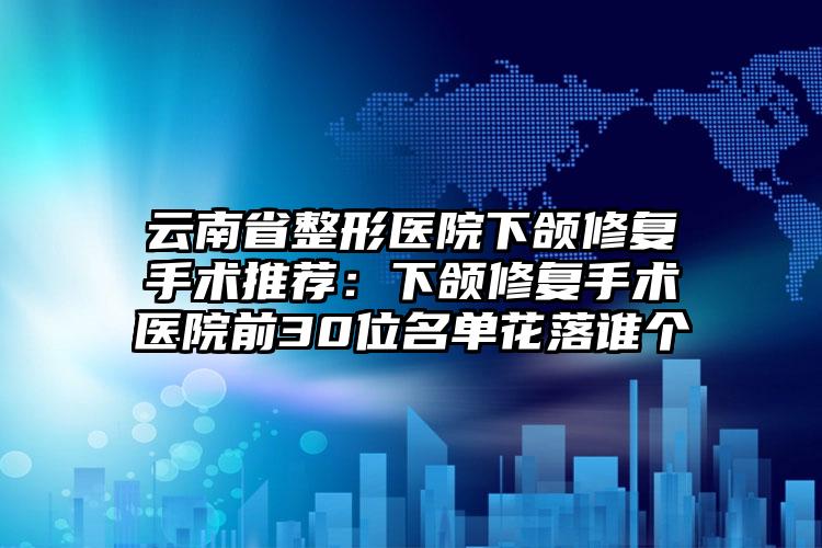云南省整形医院下颌修复手术推荐：下颌修复手术医院前30位名单花落谁个