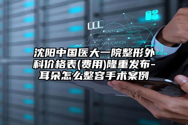 沈阳中国医大一院整形外科价格表(费用)隆重发布-耳朵怎么整容手术案例