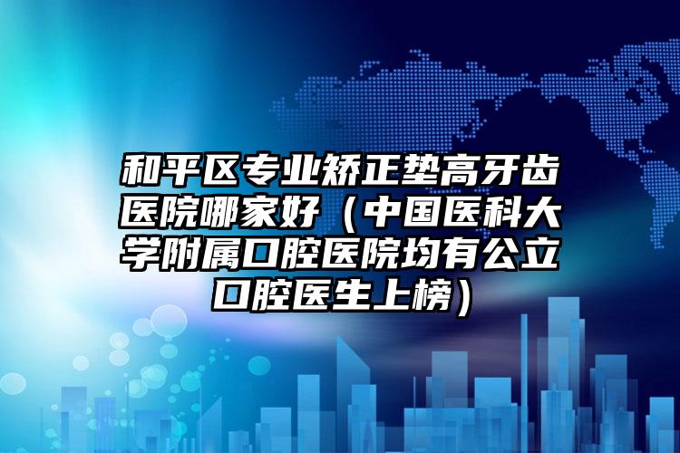 和平区专业矫正垫高牙齿医院哪家好（中国医科大学附属口腔医院均有公立口腔医生上榜）