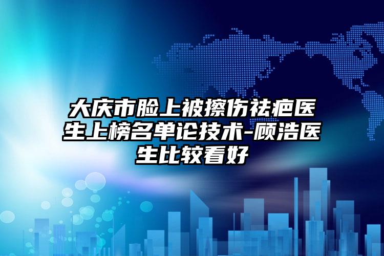 大庆市脸上被擦伤祛疤医生上榜名单论技术-顾浩医生比较看好