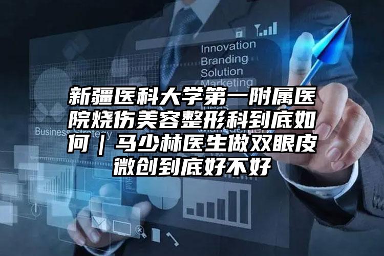 新疆医科大学第一附属医院烧伤美容整形科到底如何｜马少林医生做双眼皮微创到底好不好