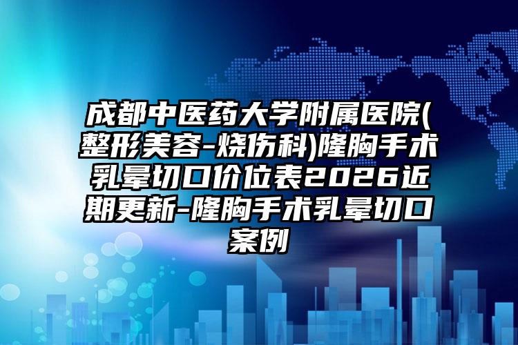 成都中医药大学附属医院(整形美容-烧伤科)隆胸手术乳晕切口价位表2026近期更新-隆胸手术乳晕切口案例