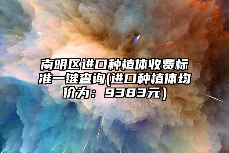 南明区进口种植体收费标准一键查询(进口种植体均价为：9383元）