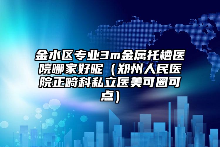金水区专业3m金属托槽医院哪家好呢（郑州人民医院正畸科私立医美可圈可点）