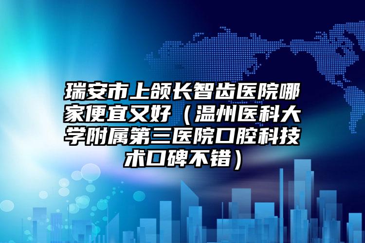 瑞安市上颌长智齿医院哪家便宜又好（温州医科大学附属第三医院口腔科技术口碑不错）