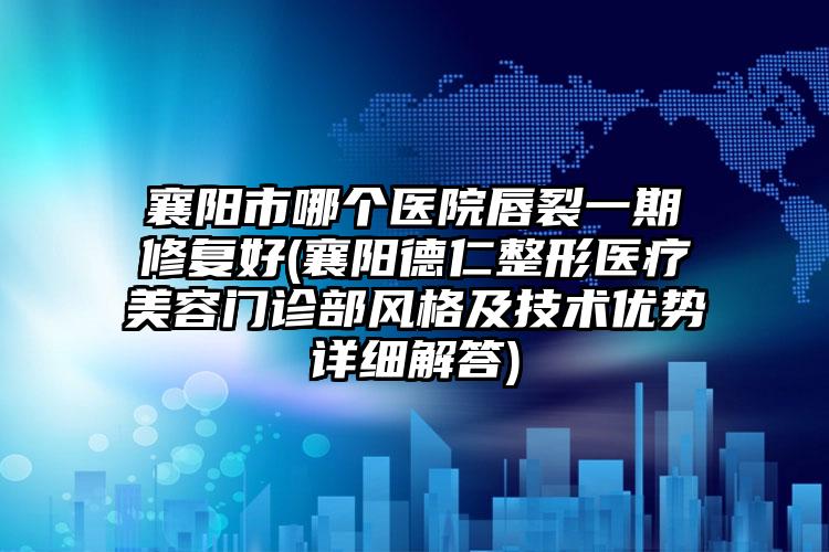 襄阳市哪个医院唇裂一期修复好(襄阳德仁整形医疗美容门诊部风格及技术优势详细解答)