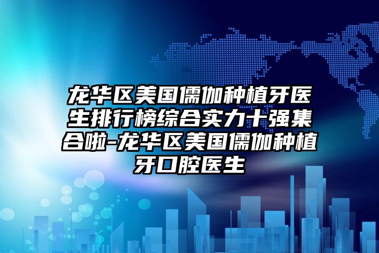 龙华区美国儒伽种植牙医生排行榜综合实力十强集合啦-龙华区美国儒伽种植牙口腔医生
