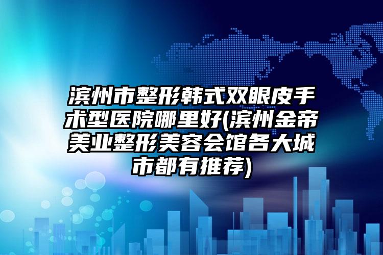 滨州市整形韩式双眼皮手术型医院哪里好(滨州金帝美业整形美容会馆各大城市都有推荐)