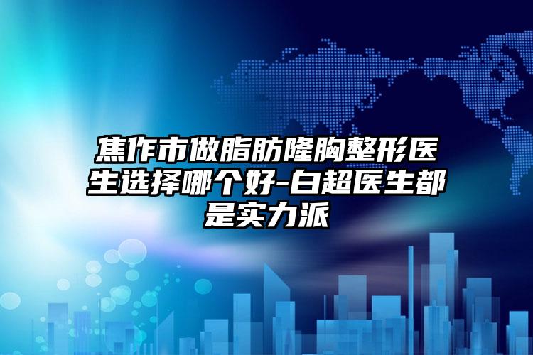 焦作市做脂肪隆胸整形医生选择哪个好-白超医生都是实力派